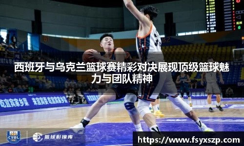 西班牙与乌克兰篮球赛精彩对决展现顶级篮球魅力与团队精神